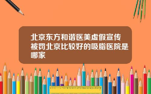 北京东方和谐医美虚假宣传被罚北京比较好的吸脂医院是哪家