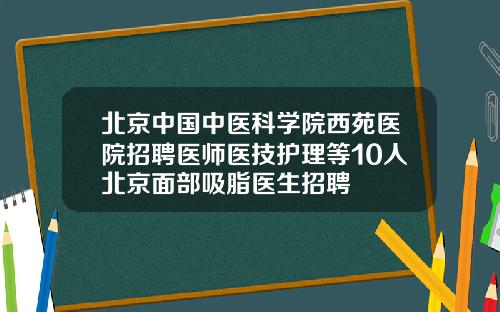 北京中国中医科学院西苑医院招聘医师医技护理等10人北京面部吸脂医生招聘