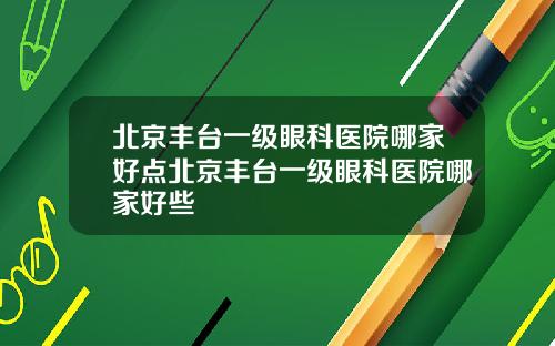 北京丰台一级眼科医院哪家好点北京丰台一级眼科医院哪家好些