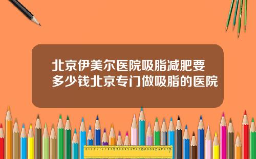 北京伊美尔医院吸脂减肥要多少钱北京专门做吸脂的医院