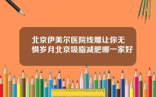 北京伊美尔医院线雕让你无惧岁月北京吸脂减肥哪一家好