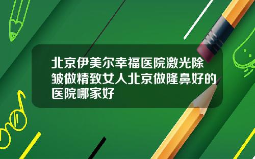 北京伊美尔幸福医院激光除皱做精致女人北京做隆鼻好的医院哪家好