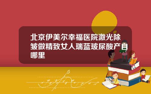 北京伊美尔幸福医院激光除皱做精致女人瑞蓝玻尿酸产自哪里