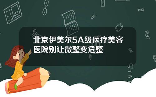 北京伊美尔5A级医疗美容医院别让微整变危整