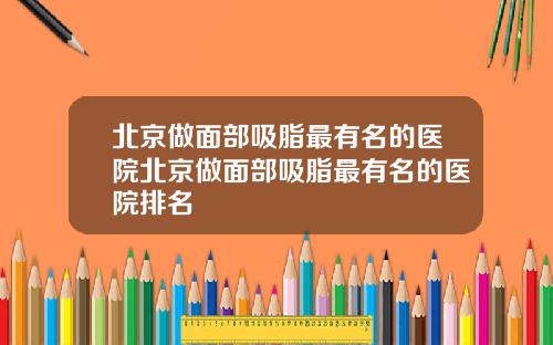 北京做面部吸脂最有名的医院北京做面部吸脂最有名的医院排名