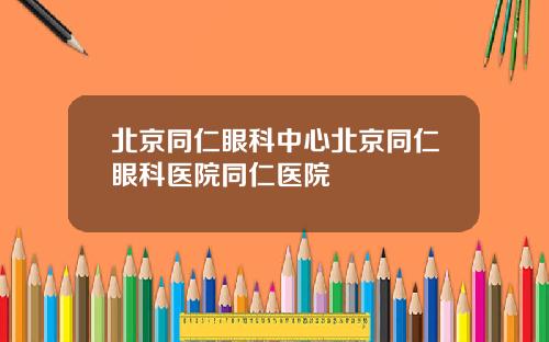 北京同仁眼科中心北京同仁眼科医院同仁医院