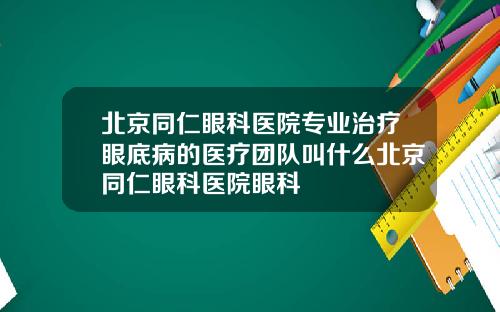 北京同仁眼科医院专业治疗眼底病的医疗团队叫什么北京同仁眼科医院眼科