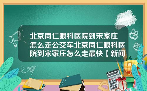 北京同仁眼科医院到宋家庄怎么走公交车北京同仁眼科医院到宋家庄怎么走最快【新闻】