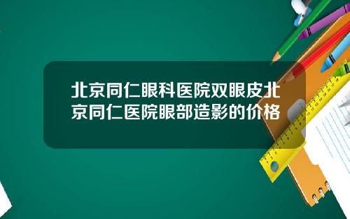 北京同仁眼科医院双眼皮北京同仁医院眼部造影的价格