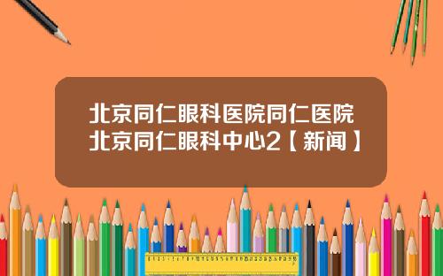 北京同仁眼科医院同仁医院北京同仁眼科中心2【新闻】