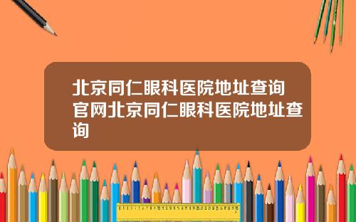 北京同仁眼科医院地址查询官网北京同仁眼科医院地址查询