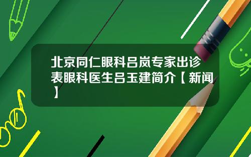 北京同仁眼科吕岚专家出诊表眼科医生吕玉建简介【新闻】