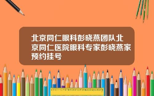 北京同仁眼科彭晓燕团队北京同仁医院眼科专家彭晓燕家预约挂号