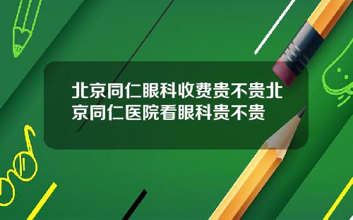 北京同仁眼科收费贵不贵北京同仁医院看眼科贵不贵