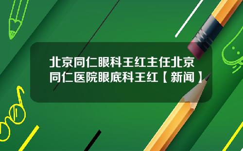 北京同仁眼科王红主任北京同仁医院眼底科王红【新闻】