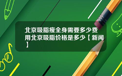 北京吸脂瘦全身需要多少费用北京吸脂价格是多少【新闻】