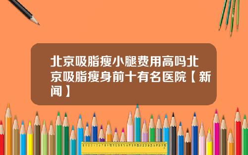 北京吸脂瘦小腿费用高吗北京吸脂瘦身前十有名医院【新闻】