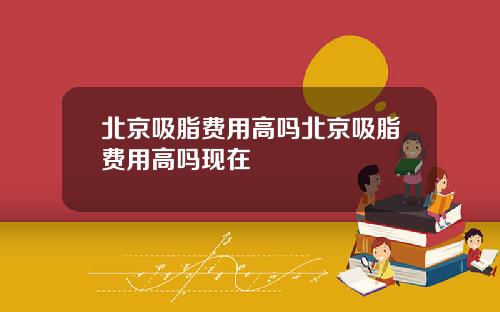 北京吸脂费用高吗北京吸脂费用高吗现在