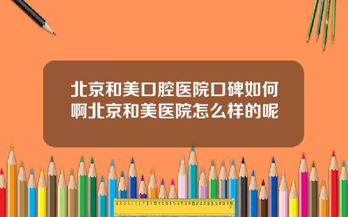北京和美口腔医院口碑如何啊北京和美医院怎么样的呢