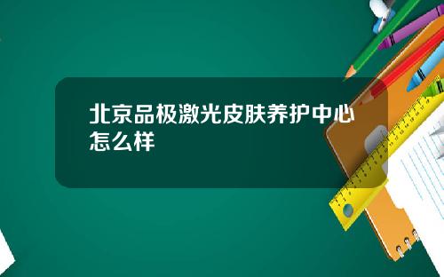 北京品极激光皮肤养护中心怎么样