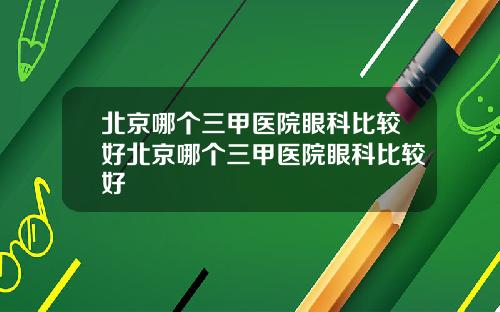 北京哪个三甲医院眼科比较好北京哪个三甲医院眼科比较好