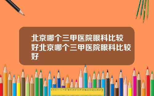 北京哪个三甲医院眼科比较好北京哪个三甲医院眼科比较好