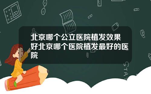 北京哪个公立医院植发效果好北京哪个医院植发最好的医院