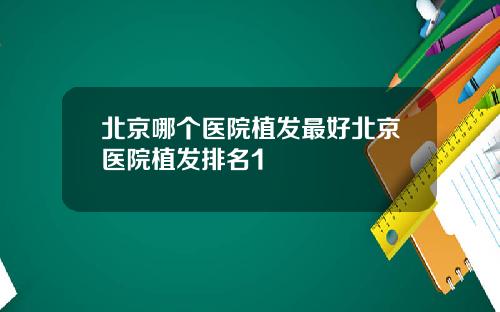 北京哪个医院植发最好北京医院植发排名1
