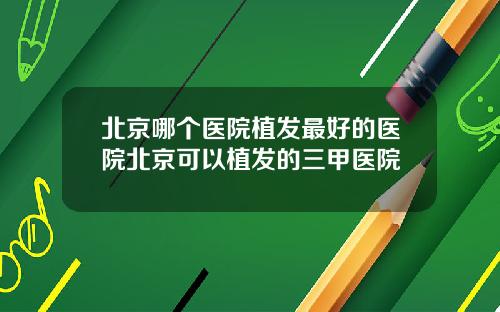 北京哪个医院植发最好的医院北京可以植发的三甲医院