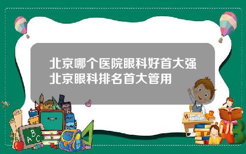 北京哪个医院眼科好首大强北京眼科排名首大管用