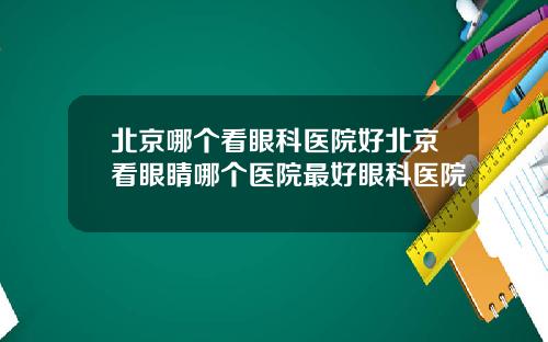 北京哪个看眼科医院好北京看眼睛哪个医院最好眼科医院
