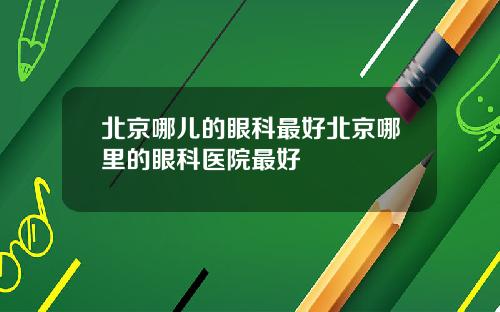 北京哪儿的眼科最好北京哪里的眼科医院最好