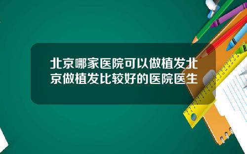 北京哪家医院可以做植发北京做植发比较好的医院医生