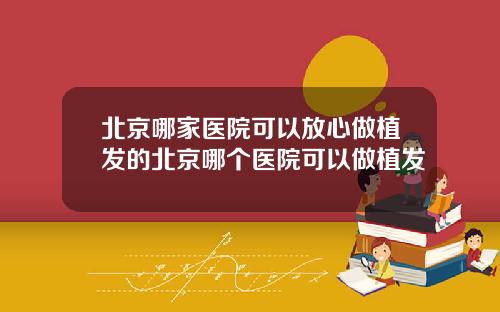 北京哪家医院可以放心做植发的北京哪个医院可以做植发