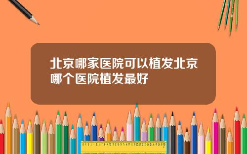 北京哪家医院可以植发北京哪个医院植发最好