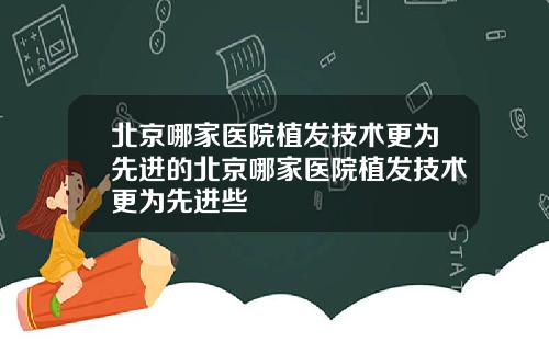 北京哪家医院植发技术更为先进的北京哪家医院植发技术更为先进些