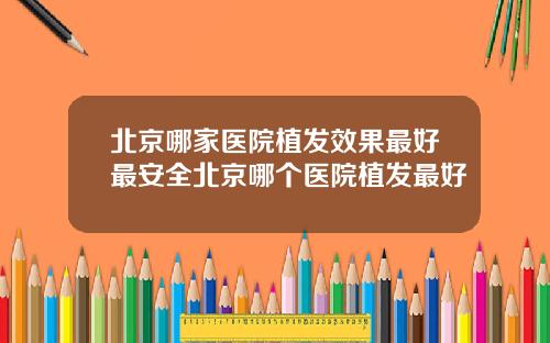 北京哪家医院植发效果最好最安全北京哪个医院植发最好