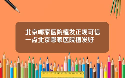 北京哪家医院植发正规可信一点北京哪家医院植发好