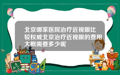 北京哪家医院治疗近视眼比较权威北京治疗近视眼的费用大概需要多少呢