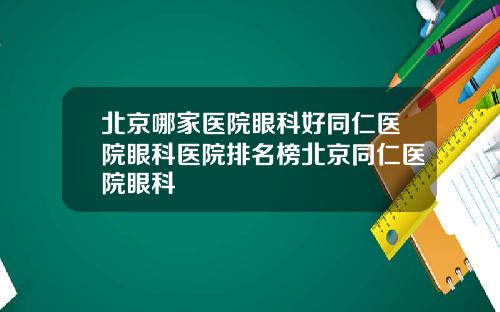 北京哪家医院眼科好同仁医院眼科医院排名榜北京同仁医院眼科