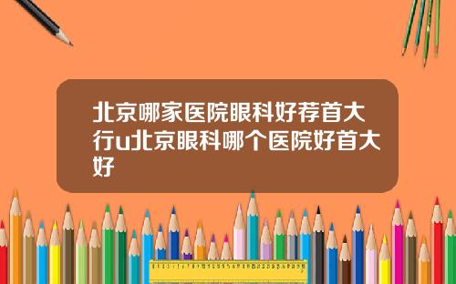 北京哪家医院眼科好荐首大行u北京眼科哪个医院好首大好