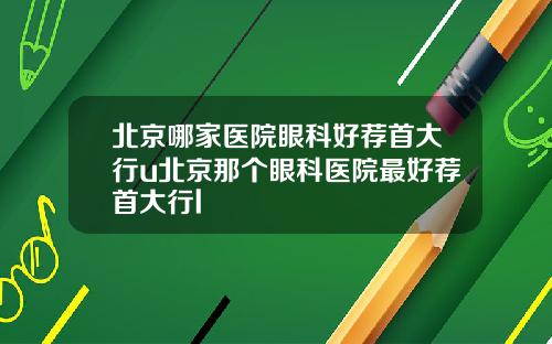 北京哪家医院眼科好荐首大行u北京那个眼科医院最好荐首大行l