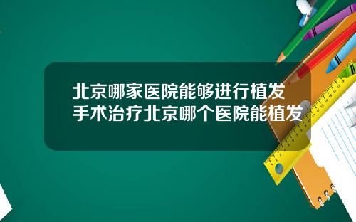 北京哪家医院能够进行植发手术治疗北京哪个医院能植发