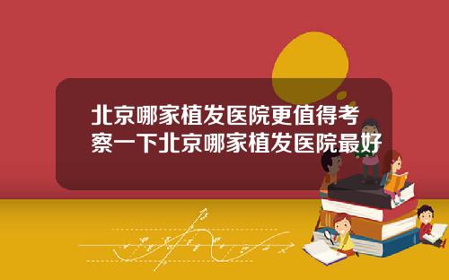 北京哪家植发医院更值得考察一下北京哪家植发医院最好