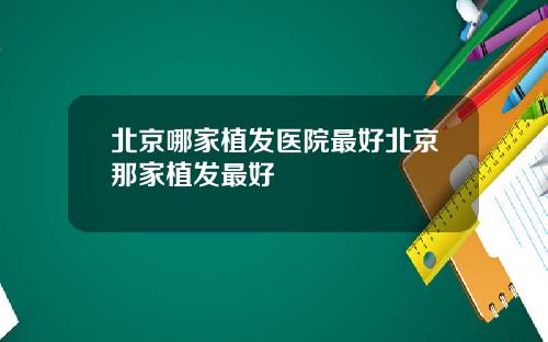北京哪家植发医院最好北京那家植发最好