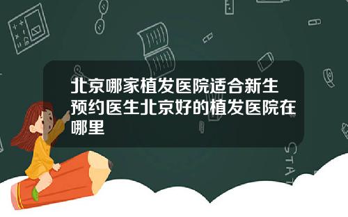 北京哪家植发医院适合新生预约医生北京好的植发医院在哪里