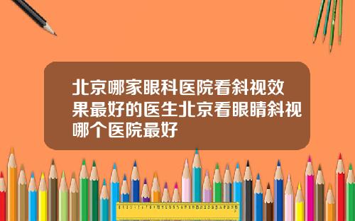 北京哪家眼科医院看斜视效果最好的医生北京看眼睛斜视哪个医院最好
