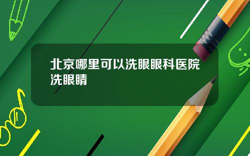 北京哪里可以洗眼眼科医院洗眼睛
