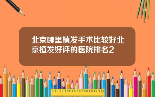 北京哪里植发手术比较好北京植发好评的医院排名2