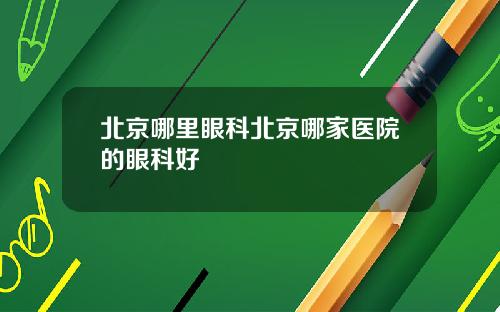 北京哪里眼科北京哪家医院的眼科好